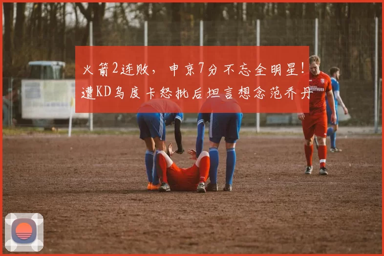 火箭2连败，申京7分不忘全明星！遭KD乌度卡怒批后坦言想念范乔丹