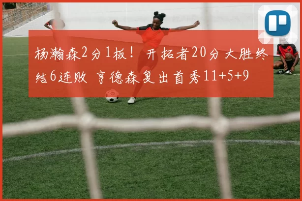 杨瀚森2分1板！开拓者20分大胜终结6连败 亨德森复出首秀11+5+9