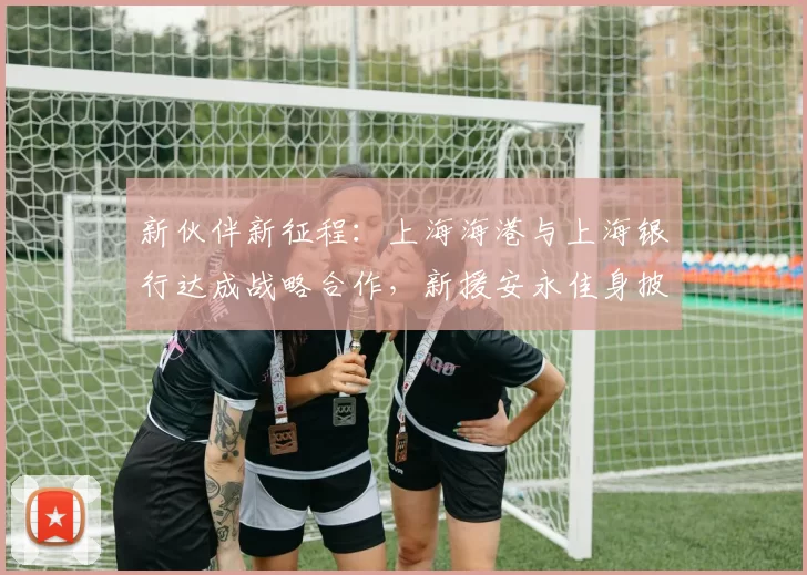 新伙伴新征程：上海海港与上海银行达成战略合作，新援安永佳身披新球衣亮相